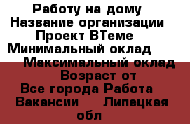 Работу на дому › Название организации ­ Проект ВТеме  › Минимальный оклад ­ 600 › Максимальный оклад ­ 3 000 › Возраст от ­ 18 - Все города Работа » Вакансии   . Липецкая обл.